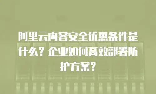 阿里云内容安全优惠条件是什么？企业如何高效部署防护方案？