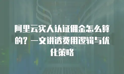 阿里云实人认证佣金怎么算的？一文讲透费用逻辑与优化策略