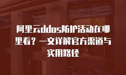 阿里云ddos防护活动在哪里看？一文详解官方渠道与实用路径