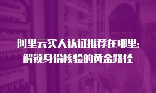 阿里云实人认证推荐在哪里：解锁身份核验的黄金路径