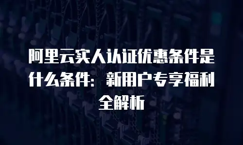 阿里云实人认证优惠条件是什么条件：新用户专享福利全解析
