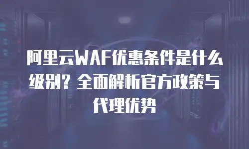 阿里云WAF优惠条件是什么级别？全面解析官方政策与代理优势