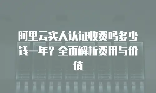 阿里云实人认证收费吗多少钱一年？全面解析费用与价值