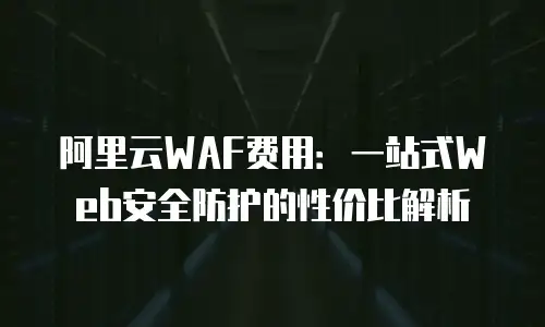 阿里云WAF费用：一站式Web安全防护的性价比解析