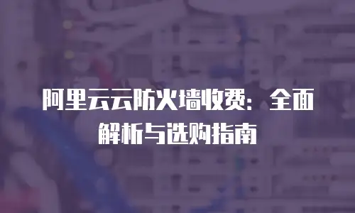 阿里云云防火墙收费：全面解析与选购指南