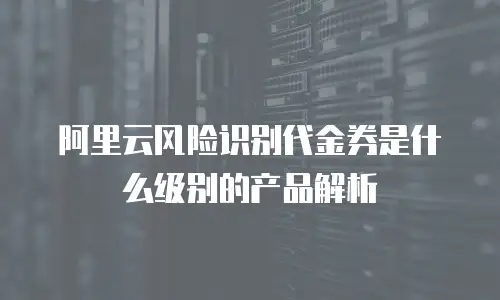 阿里云风险识别代金券是什么级别的产品解析