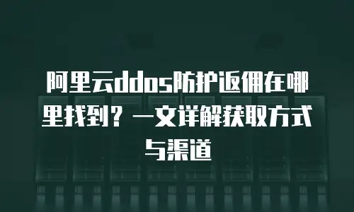 阿里云ddos防护返佣在哪里找到？一文详解获取方式与渠道