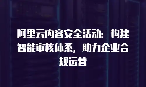 阿里云内容安全活动：构建智能审核体系，助力企业合规运营