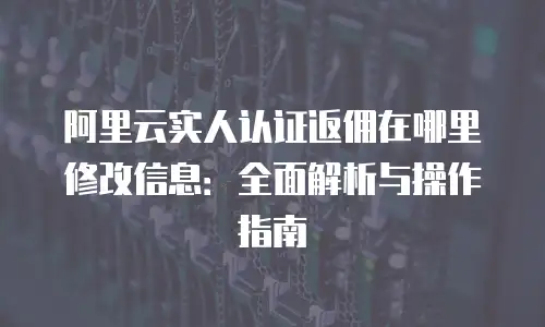 阿里云实人认证返佣在哪里修改信息：全面解析与操作指南