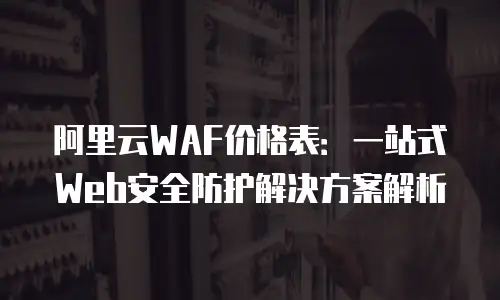阿里云WAF价格表：一站式Web安全防护解决方案解析