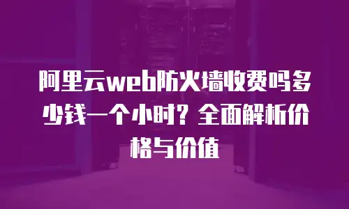 阿里云web防火墙收费吗多少钱一个小时？全面解析价格与价值