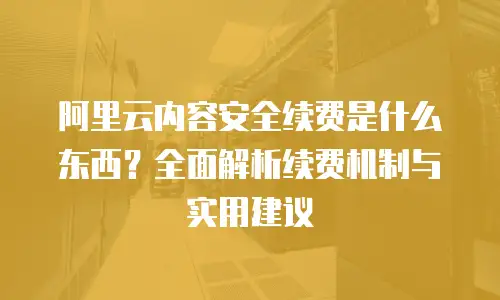 阿里云内容安全续费是什么东西？全面解析续费机制与实用建议
