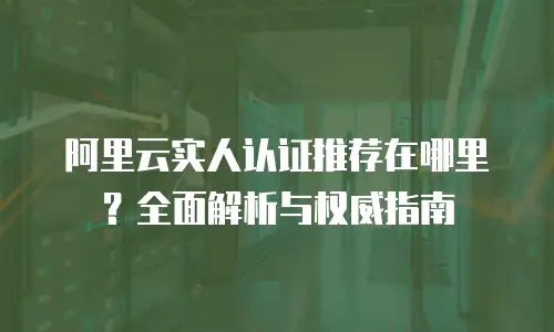 阿里云实人认证推荐在哪里？全面解析与权威指南