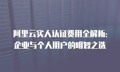 阿里云实人认证费用全解析：企业与个人用户的明智之选