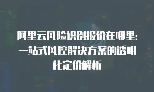 阿里云风险识别报价在哪里：一站式风控解决方案的透明化定价解析