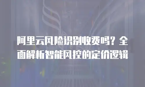 阿里云风险识别收费吗？全面解析智能风控的定价逻辑