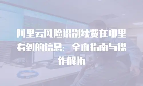 阿里云风险识别续费在哪里看到的信息：全面指南与操作解析