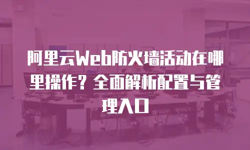 阿里云Web防火墙活动在哪里操作？全面解析配置与管理入口