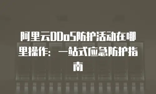 阿里云DDoS防护活动在哪里操作：一站式应急防护指南