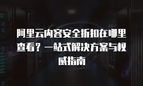 阿里云内容安全折扣在哪里查看？一站式解决方案与权威指南