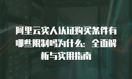 阿里云实人认证购买条件有哪些限制吗为什么：全面解析与实用指南