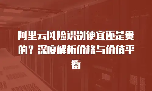 阿里云风险识别便宜还是贵的？深度解析价格与价值平衡