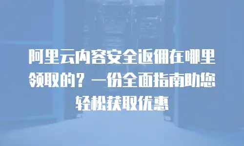 阿里云内容安全返佣在哪里领取的？一份全面指南助您轻松获取优惠
