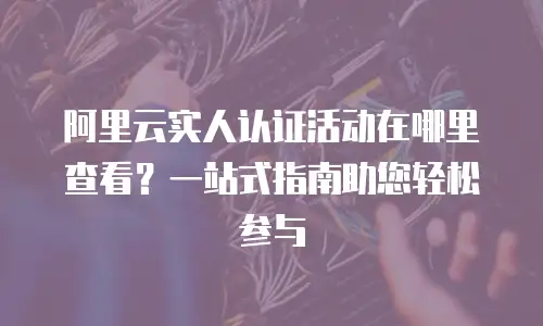 阿里云实人认证活动在哪里查看？一站式指南助您轻松参与