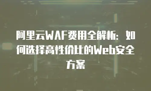 阿里云WAF费用全解析：如何选择高性价比的Web安全方案
