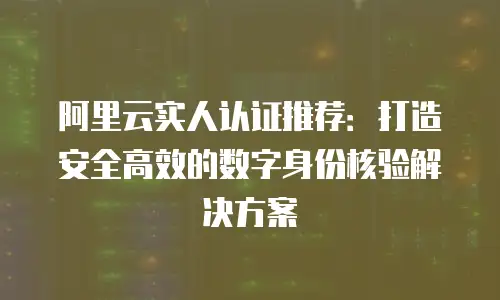 阿里云实人认证推荐：打造安全高效的数字身份核验解决方案