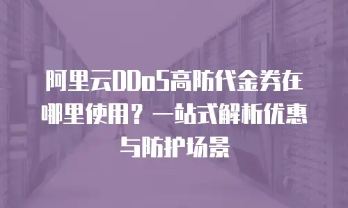 阿里云DDoS高防代金券在哪里使用？一站式解析优惠与防护场景