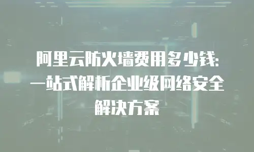 阿里云防火墙费用多少钱：一站式解析企业级网络安全解决方案