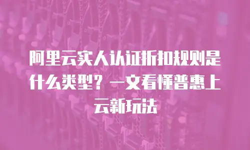 阿里云实人认证折扣规则是什么类型？一文看懂普惠上云新玩法