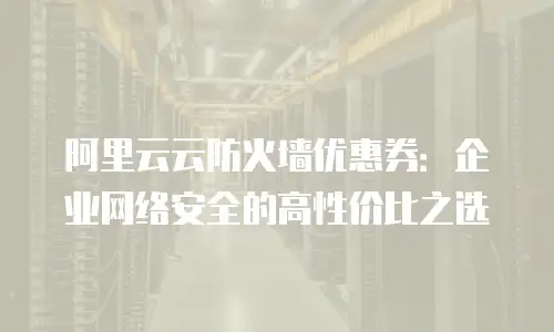 阿里云云防火墙优惠券：企业网络安全的高性价比之选