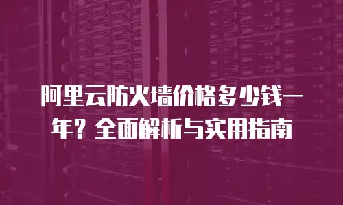 阿里云防火墙价格多少钱一年？全面解析与实用指南