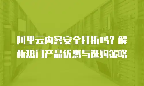 阿里云内容安全打折吗？解析热门产品优惠与选购策略