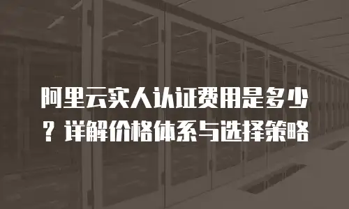 阿里云实人认证费用是多少？详解价格体系与选择策略