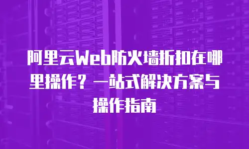 阿里云Web防火墙折扣在哪里操作？一站式解决方案与操作指南
