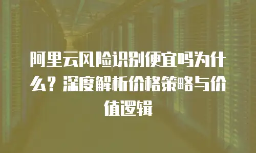 阿里云风险识别便宜吗为什么？深度解析价格策略与价值逻辑