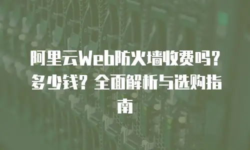 阿里云Web防火墙收费吗？多少钱？全面解析与选购指南