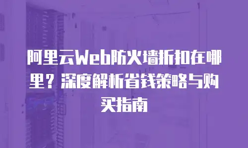 阿里云Web防火墙折扣在哪里？深度解析省钱策略与购买指南