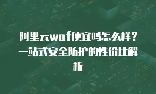 阿里云waf便宜吗怎么样？一站式安全防护的性价比解析