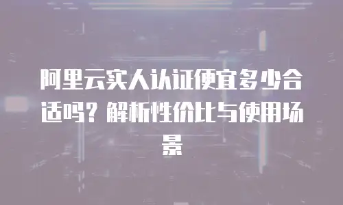 阿里云实人认证便宜多少合适吗？解析性价比与使用场景