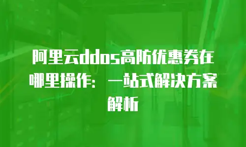阿里云ddos高防优惠券在哪里操作：一站式解决方案解析