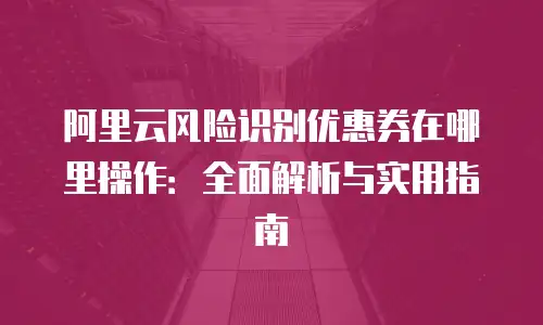 阿里云风险识别优惠券在哪里操作：全面解析与实用指南