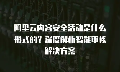 阿里云内容安全活动是什么形式的？深度解析智能审核解决方案