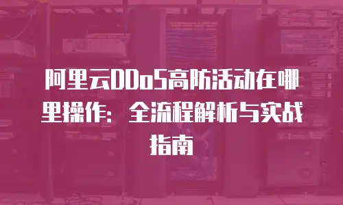 阿里云DDoS高防活动在哪里操作：全流程解析与实战指南