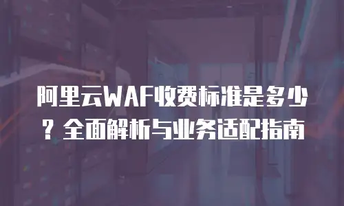阿里云WAF收费标准是多少？全面解析与业务适配指南