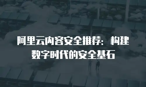 阿里云内容安全推荐：构建数字时代的安全基石