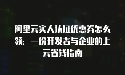 阿里云实人认证优惠券怎么领：一份开发者与企业的上云省钱指南